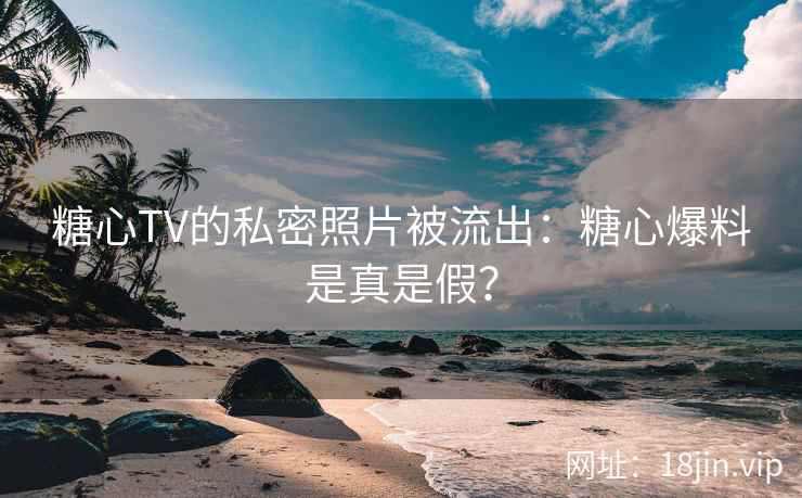 糖心TV的私密照片被流出：糖心爆料是真是假？