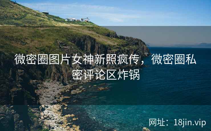 微密圈图片女神新照疯传，微密圈私密评论区炸锅