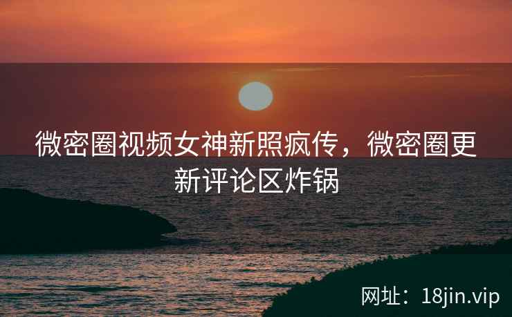 微密圈视频女神新照疯传，微密圈更新评论区炸锅