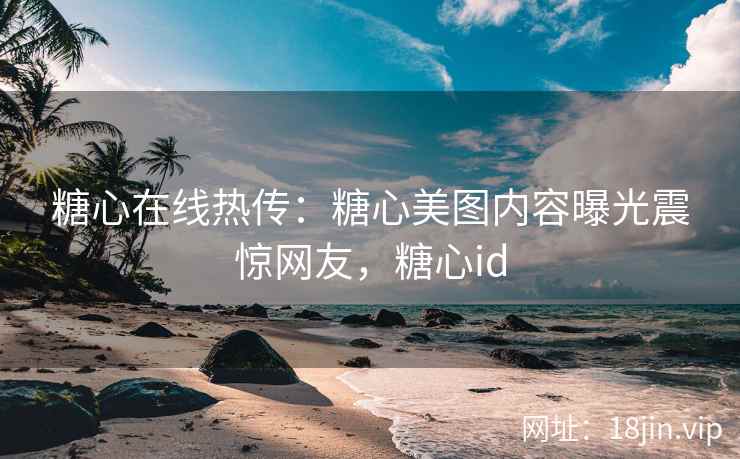 糖心在线热传：糖心美图内容曝光震惊网友，糖心id