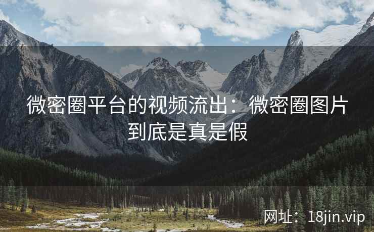 微密圈平台的视频流出：微密圈图片到底是真是假