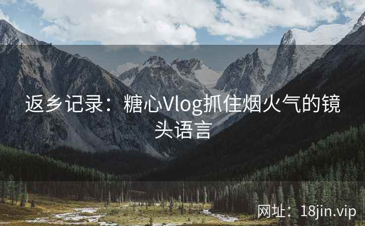 返乡记录：糖心Vlog抓住烟火气的镜头语言
