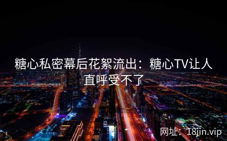糖心私密幕后花絮流出：糖心TV让人直呼受不了