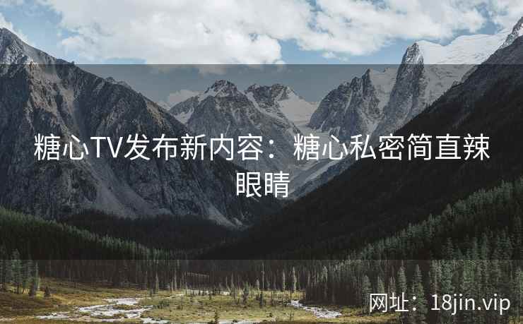 糖心TV发布新内容：糖心私密简直辣眼睛