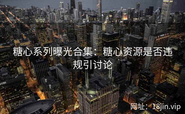 糖心系列曝光合集：糖心资源是否违规引讨论