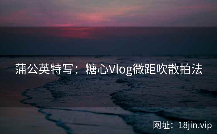 蒲公英特写：糖心Vlog微距吹散拍法