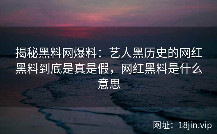 揭秘黑料网爆料：艺人黑历史的网红黑料到底是真是假，网红黑料是什么意思