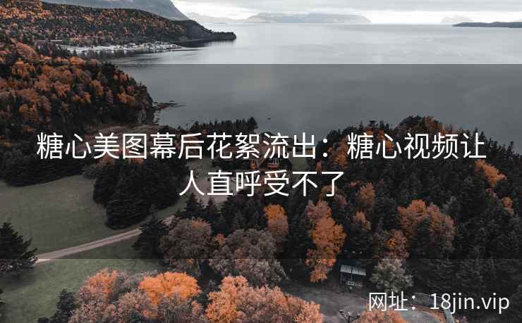 糖心美图幕后花絮流出：糖心视频让人直呼受不了