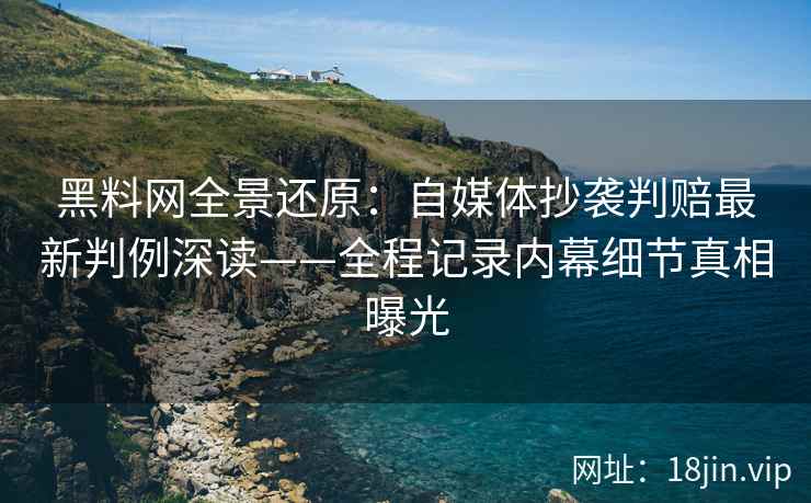 黑料网全景还原：自媒体抄袭判赔最新判例深读——全程记录内幕细节真相曝光