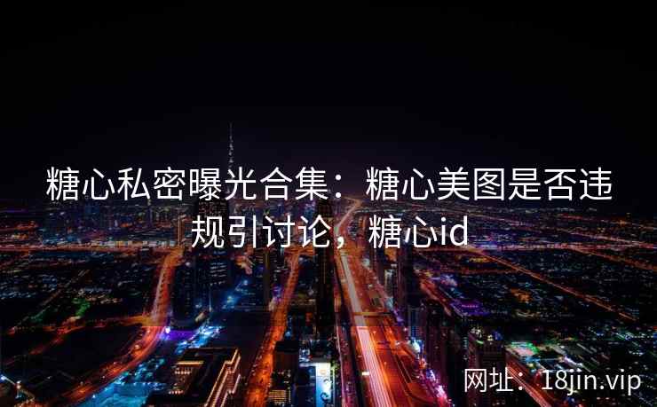 糖心私密曝光合集：糖心美图是否违规引讨论，糖心id