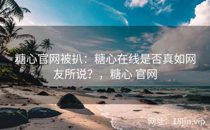 糖心官网被扒：糖心在线是否真如网友所说？，糖心 官网