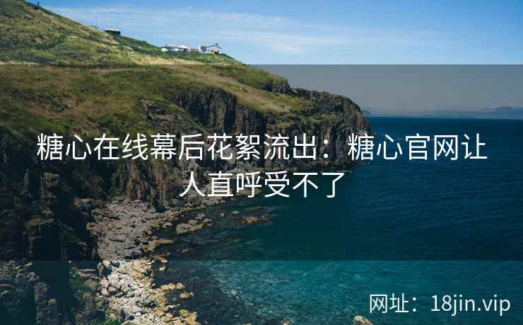 糖心在线幕后花絮流出：糖心官网让人直呼受不了