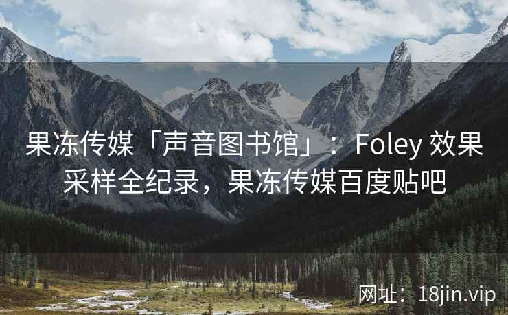 果冻传媒「声音图书馆」：Foley 效果采样全纪录，果冻传媒百度贴吧