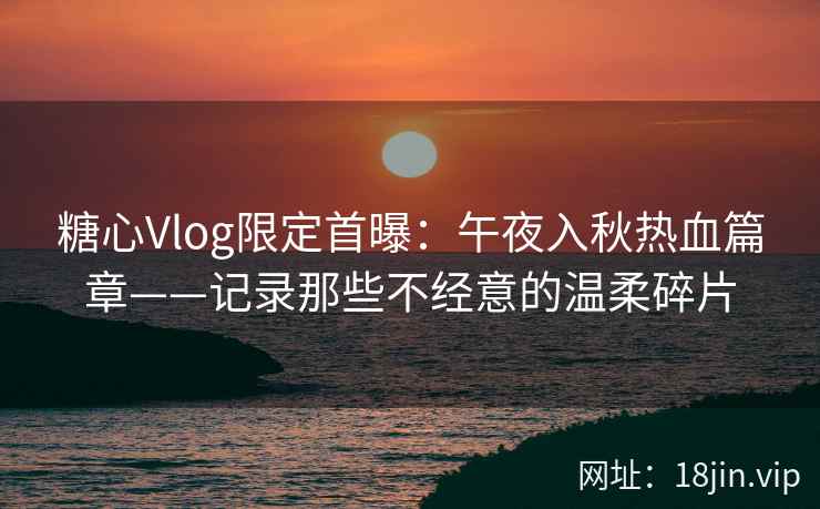 糖心Vlog限定首曝：午夜入秋热血篇章——记录那些不经意的温柔碎片