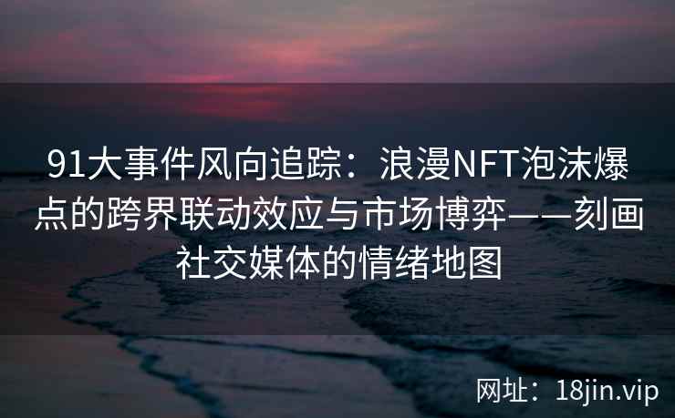 91大事件风向追踪：浪漫NFT泡沫爆点的跨界联动效应与市场博弈——刻画社交媒体的情绪地图