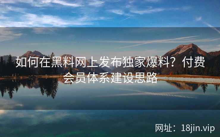 如何在黑料网上发布独家爆料？付费会员体系建设思路