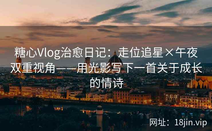 糖心Vlog治愈日记：走位追星×午夜双重视角——用光影写下一首关于成长的情诗