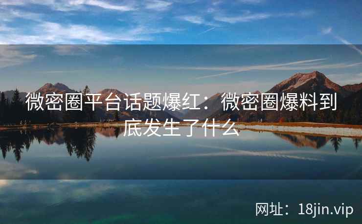 微密圈平台话题爆红：微密圈爆料到底发生了什么
