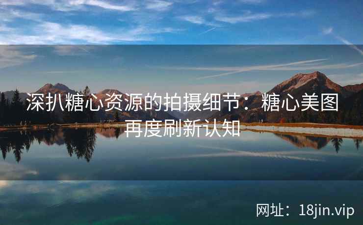 深扒糖心资源的拍摄细节：糖心美图再度刷新认知