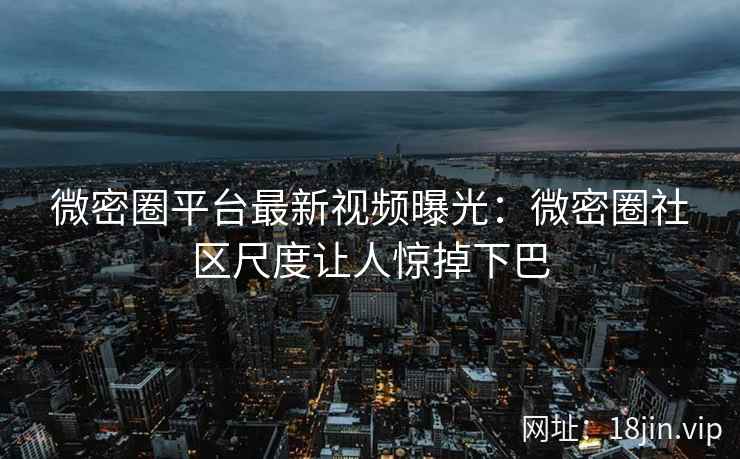 微密圈平台最新视频曝光：微密圈社区尺度让人惊掉下巴