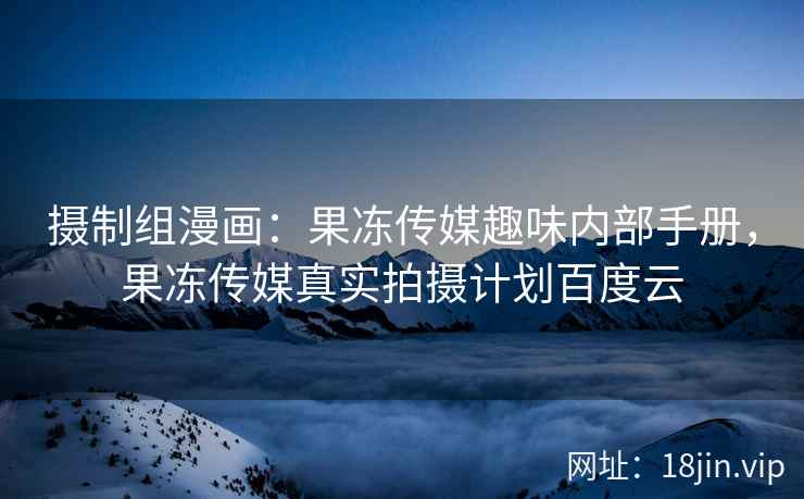摄制组漫画：果冻传媒趣味内部手册，果冻传媒真实拍摄计划百度云