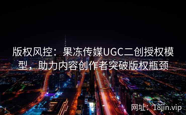版权风控：果冻传媒UGC二创授权模型，助力内容创作者突破版权瓶颈