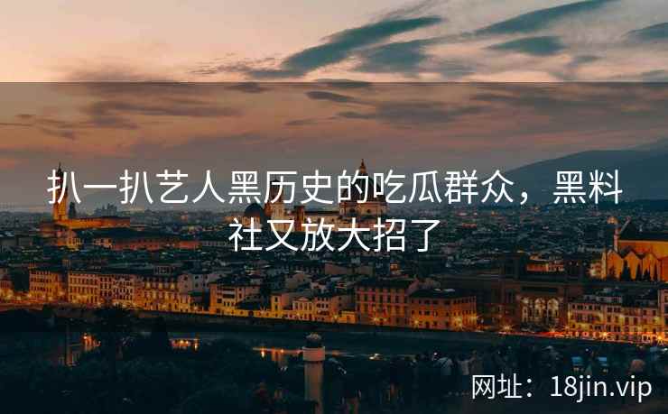 扒一扒艺人黑历史的吃瓜群众，黑料社又放大招了