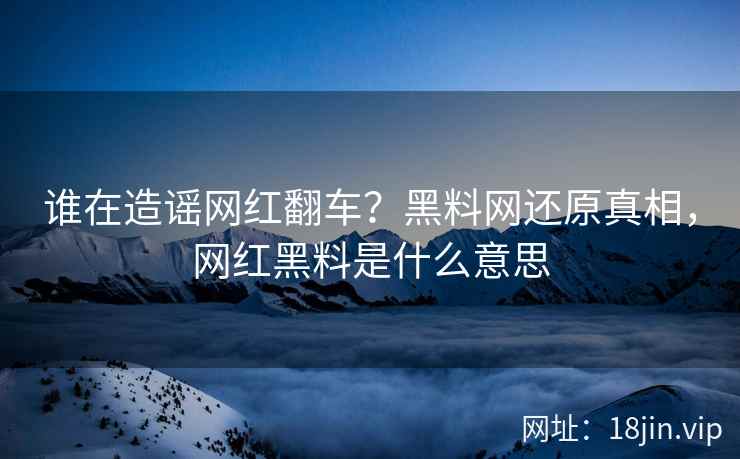 谁在造谣网红翻车？黑料网还原真相，网红黑料是什么意思