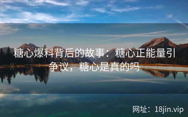 糖心爆料背后的故事：糖心正能量引争议，糖心是真的吗