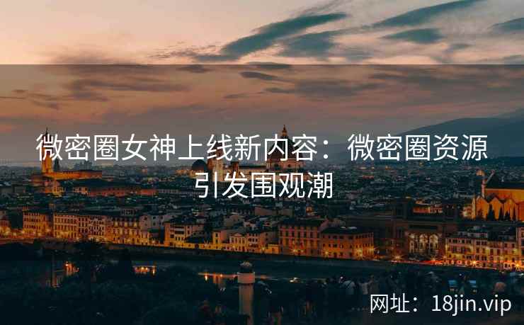 微密圈女神上线新内容：微密圈资源引发围观潮