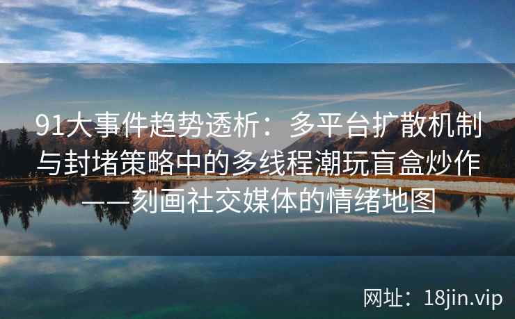 91大事件趋势透析：多平台扩散机制与封堵策略中的多线程潮玩盲盒炒作——刻画社交媒体的情绪地图