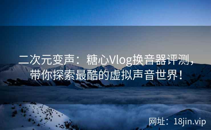 二次元变声：糖心Vlog换音器评测，带你探索最酷的虚拟声音世界！