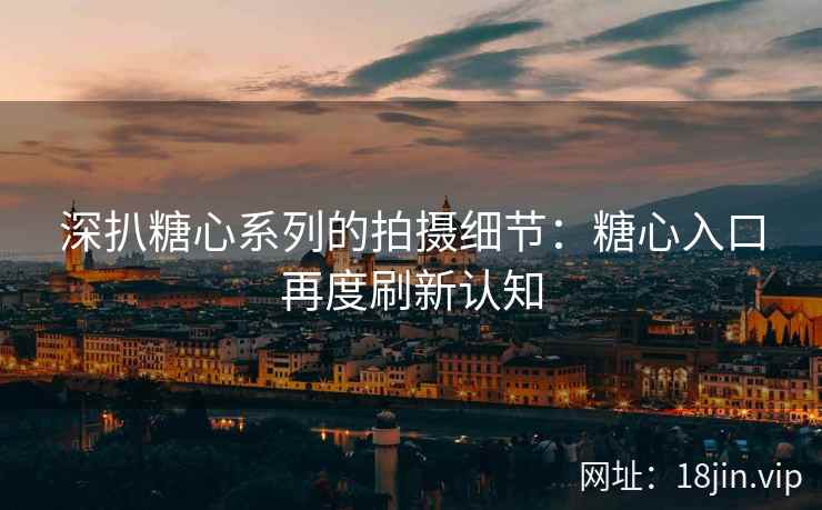 深扒糖心系列的拍摄细节：糖心入口再度刷新认知