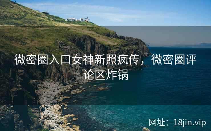 微密圈入口女神新照疯传，微密圈评论区炸锅