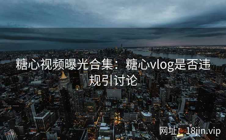 糖心视频曝光合集：糖心vlog是否违规引讨论