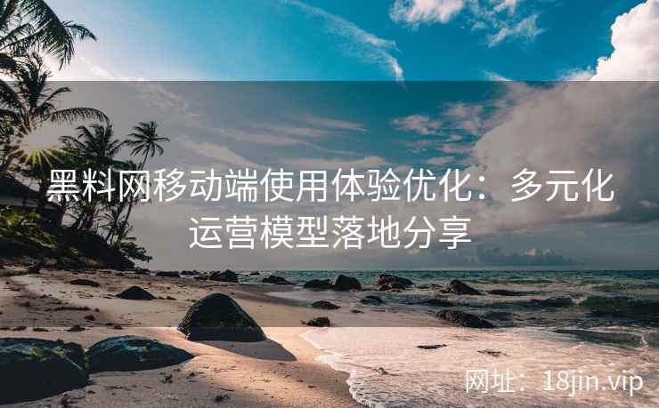 黑料网移动端使用体验优化：多元化运营模型落地分享