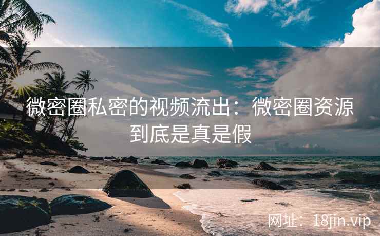 微密圈私密的视频流出：微密圈资源到底是真是假