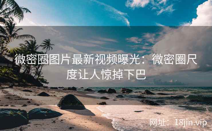 微密圈图片最新视频曝光：微密圈尺度让人惊掉下巴