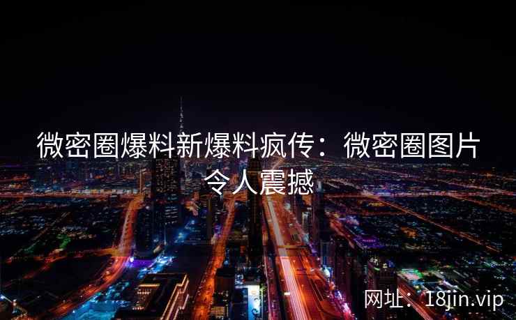 微密圈爆料新爆料疯传：微密圈图片令人震撼