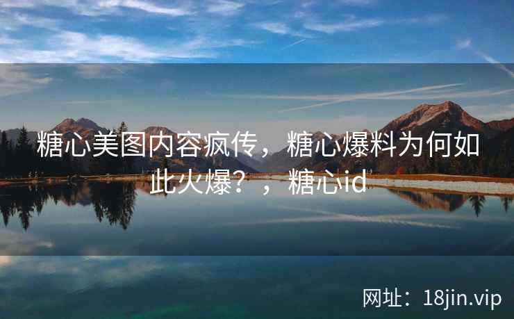 糖心美图内容疯传，糖心爆料为何如此火爆？，糖心id