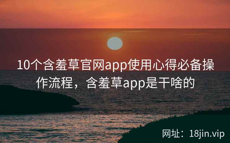 10个含羞草官网app使用心得必备操作流程，含羞草app是干啥的