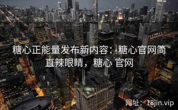 糖心正能量发布新内容：糖心官网简直辣眼睛，糖心 官网