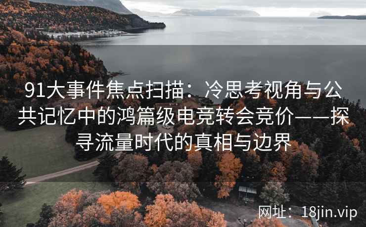 91大事件焦点扫描：冷思考视角与公共记忆中的鸿篇级电竞转会竞价——探寻流量时代的真相与边界