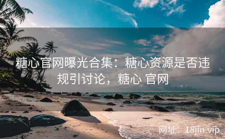 糖心官网曝光合集：糖心资源是否违规引讨论，糖心 官网