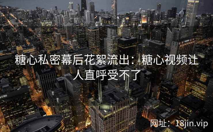 糖心私密幕后花絮流出：糖心视频让人直呼受不了