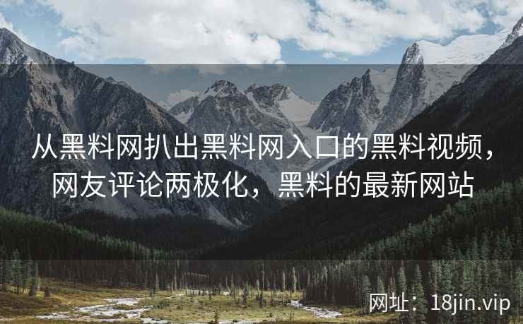 从黑料网扒出黑料网入口的黑料视频，网友评论两极化，黑料的最新网站