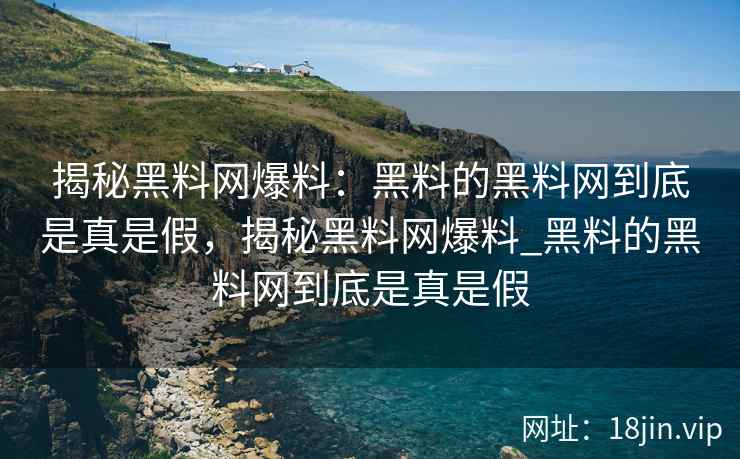 揭秘黑料网爆料：黑料的黑料网到底是真是假，揭秘黑料网爆料_黑料的黑料网到底是真是假