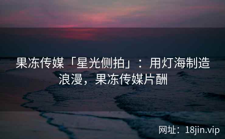果冻传媒「星光侧拍」：用灯海制造浪漫，果冻传媒片酬
