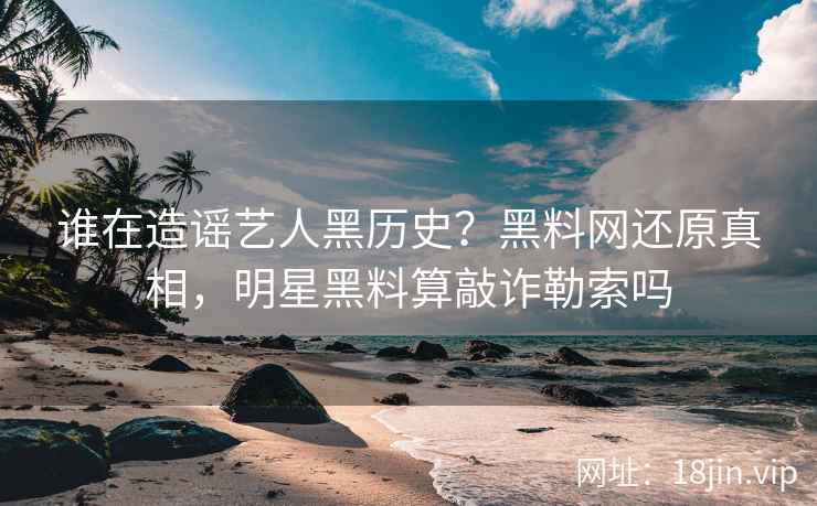 谁在造谣艺人黑历史？黑料网还原真相，明星黑料算敲诈勒索吗