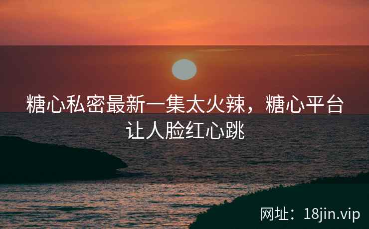 糖心私密最新一集太火辣，糖心平台让人脸红心跳